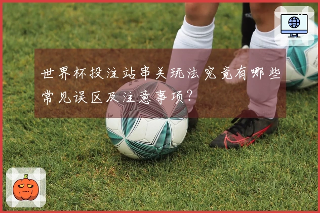 世界杯投注站串关玩法究竟有哪些常见误区及注意事项？