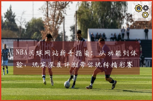 NBA买球网站新手指南：从功能到体验，玩家深度评测带你玩转精彩赛事