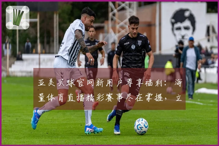 亚美买球官网新用户尊享福利：海量体育直播精彩赛事尽在掌握，立即领取你的专属好礼！